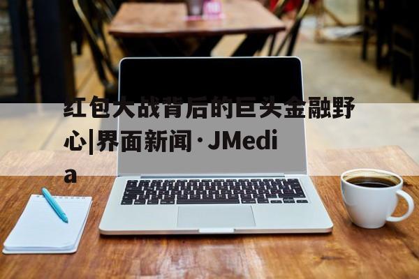 红包大战背后的巨头金融野心|界面新闻·JMedia的简单介绍