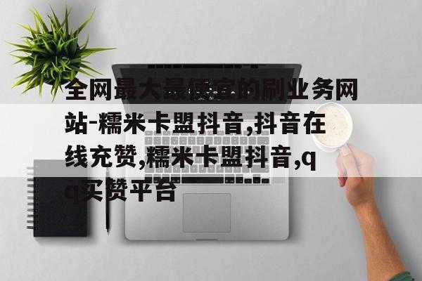 全网最大最便宜的刷业务网站-糯米卡盟抖音,抖音在线充赞,糯米卡盟抖音,qq买赞平台的简单介绍