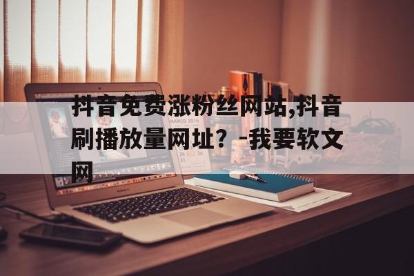 关于抖音免费涨粉丝网站,抖音刷播放量网址？-我要软文网的信息