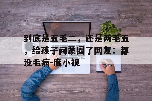 关于到底是五毛二，还是两毛五，给孩子问蒙圈了网友：都没毛病-度小视的信息