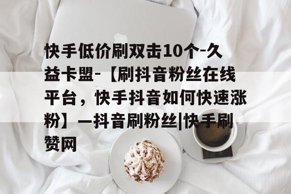 快手低价刷双击10个-久益卡盟-【刷抖音粉丝在线平台,快手抖音如何快速涨粉】—抖音刷粉丝|快手刷赞网的简单介绍 快手低价刷双击10个-久益卡盟-【刷抖音粉丝在线平台,快手抖音如何快速涨粉】—抖音刷粉丝|快手刷赞网的简单介绍