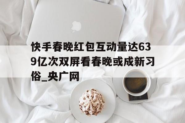 关于快手春晚红包互动量达639亿次双屏看春晚或成新习俗_央广网的信息