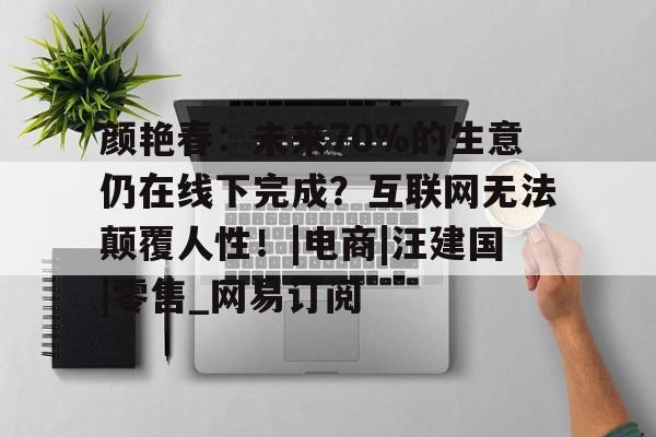 关于颜艳春:未来70%的生意仍在线下完成?互联网无法颠覆人性!|电商|汪建国|零售_网易订阅的信息 关于颜艳春:未来70%的生意仍在线下完成?互联网无法颠覆人性!|电商|汪建国|零售_网易订阅的信息