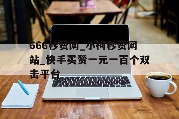 666秒赞网_小柯秒赞网站_快手买赞一元一百个双击平台的简单介绍
