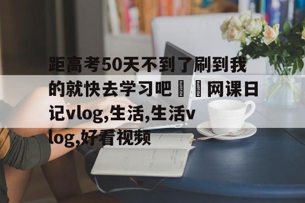 包含距高考50天不到了刷到我的就快去学习吧❗️网课日记vlog,生活,生活vlog,好看视频的词条