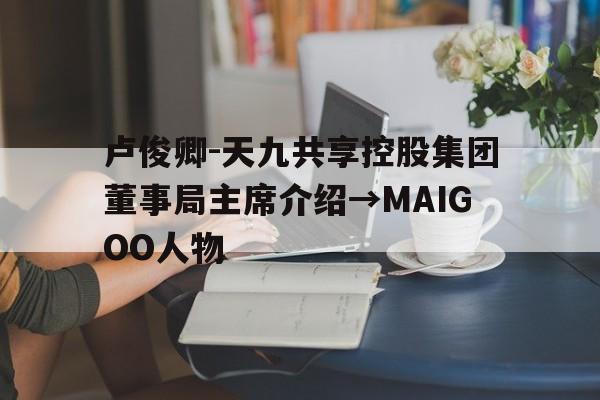 卢俊卿-天九共享控股集团董事局主席介绍→MAIGOO人物的简单介绍