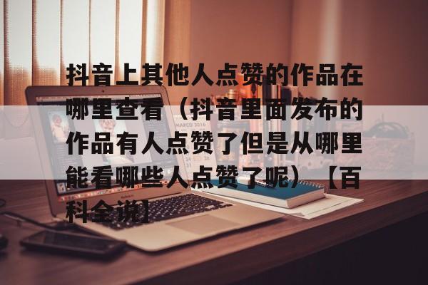 包含抖音上其他人点赞的作品在哪里查看(抖音里面发布的作品有人点赞了但是从哪里能看哪些人点赞了呢)【百科全说】的词条 包含抖音上其他人点赞的作品在哪里查看(抖音里面发布的作品有人点赞了但是从哪里能看哪些人点赞了呢)【百科全说】的词条